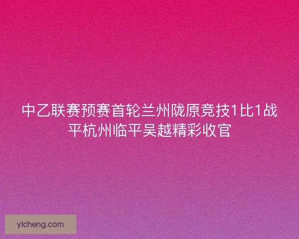 中乙联赛预赛首轮兰州陇原竞技1比1战平杭州临平吴越精彩收官
