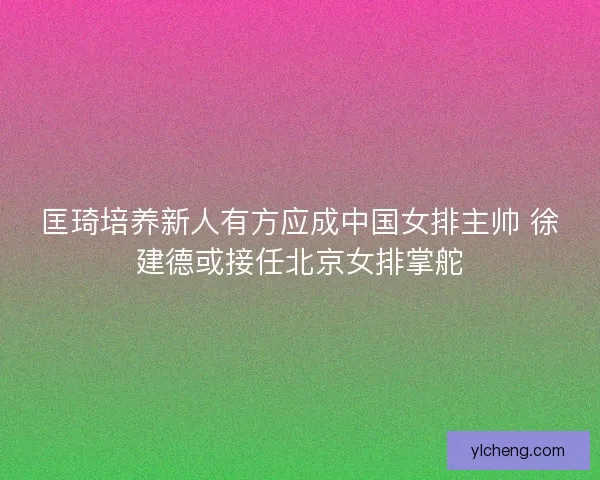 匡琦培养新人有方应成中国女排主帅 徐建德或接任北京女排掌舵