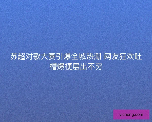 苏超对歌大赛引爆全城热潮 网友狂欢吐槽爆梗层出不穷