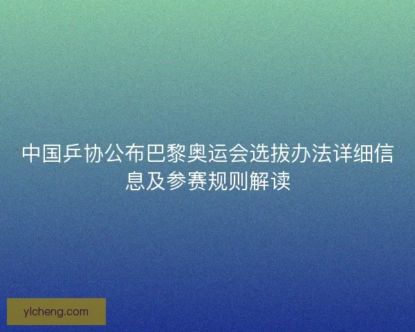 中国乒协公布巴黎奥运会选拔办法详细信息及参赛规则解读