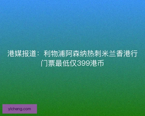 港媒报道：利物浦阿森纳热刺米兰香港行门票最低仅399港币
