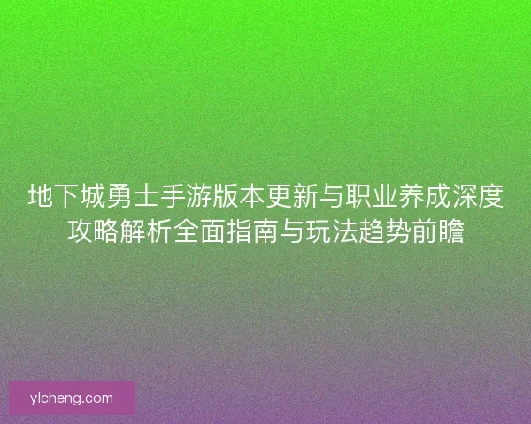 地下城勇士手游版本更新与职业养成深度攻略解析全面指南与玩法趋势前瞻