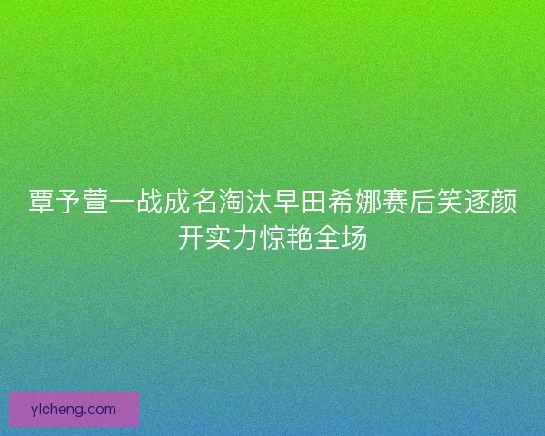 覃予萱一战成名淘汰早田希娜赛后笑逐颜开实力惊艳全场