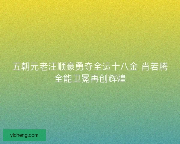 五朝元老汪顺豪勇夺全运十八金 肖若腾全能卫冕再创辉煌