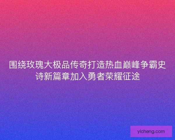 围绕玫瑰大极品传奇打造热血巅峰争霸史诗新篇章加入勇者荣耀征途