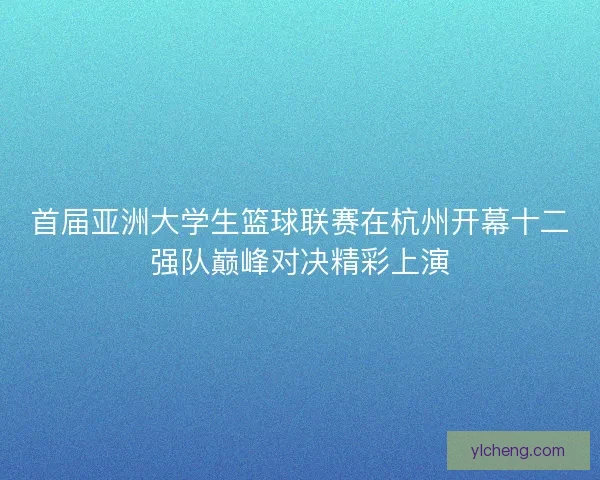 首届亚洲大学生篮球联赛在杭州开幕十二强队巅峰对决精彩上演