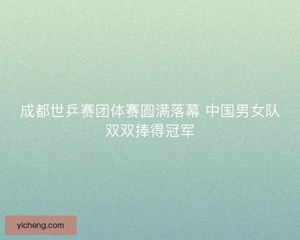 成都世乒赛团体赛圆满落幕 中国男女队双双捧得冠军