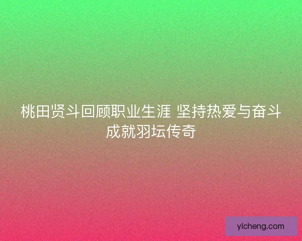 桃田贤斗回顾职业生涯 坚持热爱与奋斗成就羽坛传奇