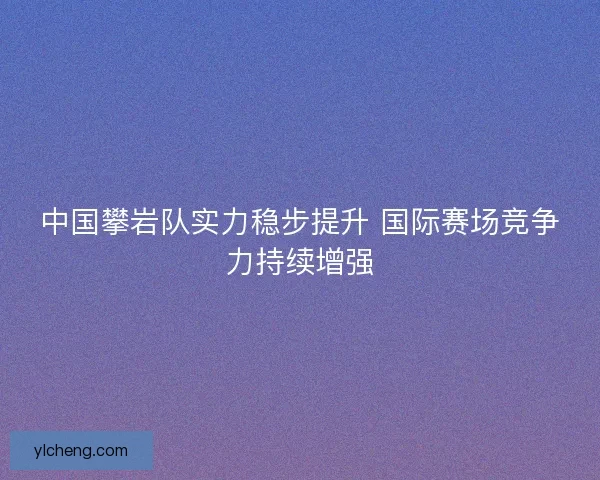中国攀岩队实力稳步提升 国际赛场竞争力持续增强