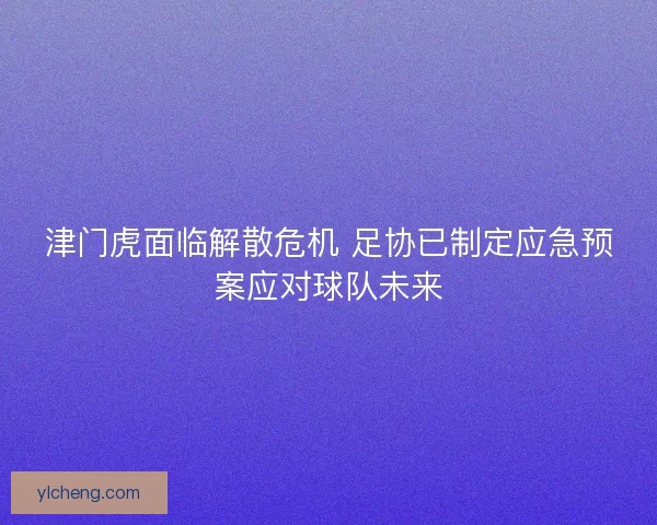 津门虎面临解散危机 足协已制定应急预案应对球队未来
