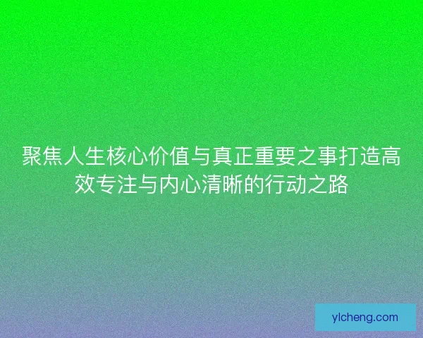 聚焦人生核心价值与真正重要之事打造高效专注与内心清晰的行动之路