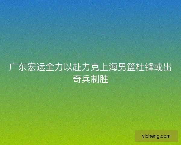 广东宏远全力以赴力克上海男篮杜锋或出奇兵制胜