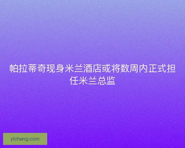帕拉蒂奇现身米兰酒店或将数周内正式担任米兰总监