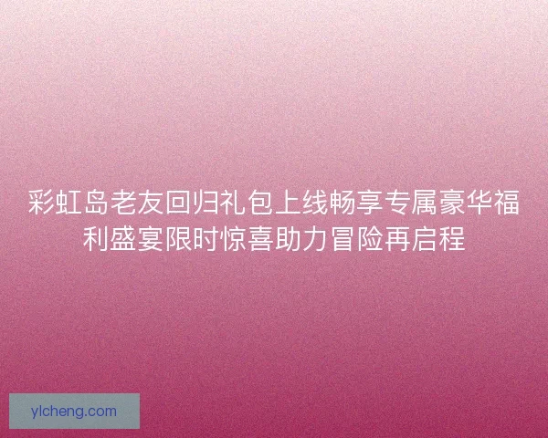 彩虹岛老友回归礼包上线畅享专属豪华福利盛宴限时惊喜助力冒险再启程