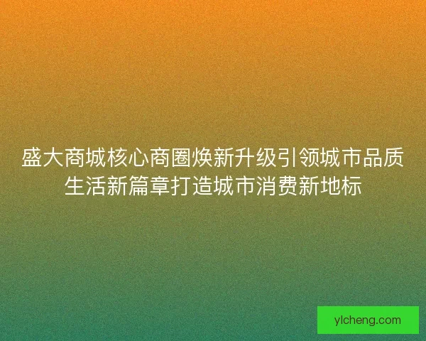 盛大商城核心商圈焕新升级引领城市品质生活新篇章打造城市消费新地标